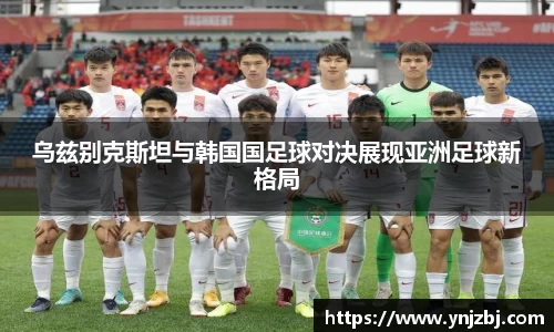 乌兹别克斯坦与韩国国足球对决展现亚洲足球新格局